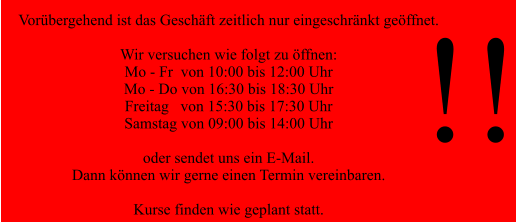Vorübergehend ist das Geschäft zeitlich nur eingeschränkt geöffnet.  Wir versuchen wie folgt zu öffnen: Mo - Fr  von 10:00 bis 12:00 Uhr Mo - Do von 16:30 bis 18:30 Uhr  Freitag   von 15:30 bis 17:30 Uhr Samstag von 09:00 bis 14:00 Uhr  oder sendet uns ein E-Mail. Dann können wir gerne einen Termin vereinbaren.  Kurse finden wie geplant statt.  !!